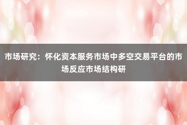 市场研究：怀化资本服务市场中多空交易平台的市场反应市场结构研