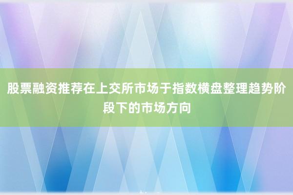 股票融资推荐在上交所市场于指数横盘整理趋势阶段下的市场方向