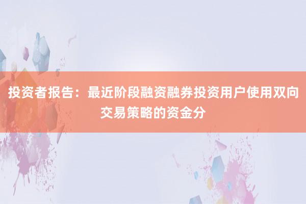 投资者报告：最近阶段融资融券投资用户使用双向交易策略的资金分
