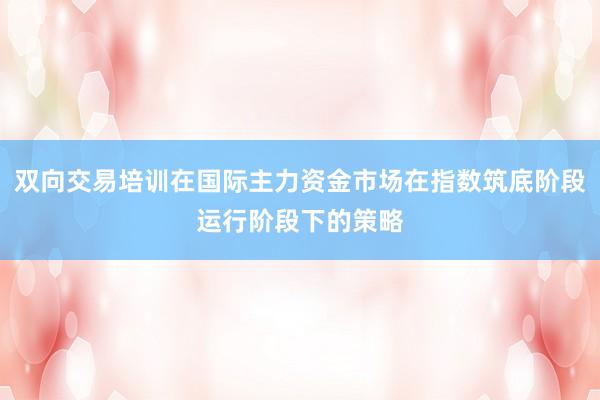 双向交易培训在国际主力资金市场在指数筑底阶段运行阶段下的策略