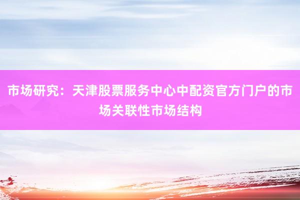 市场研究：天津股票服务中心中配资官方门户的市场关联性市场结构
