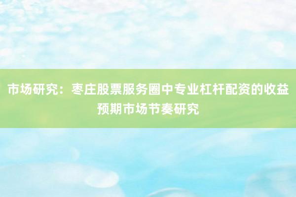 市场研究：枣庄股票服务圈中专业杠杆配资的收益预期市场节奏研究