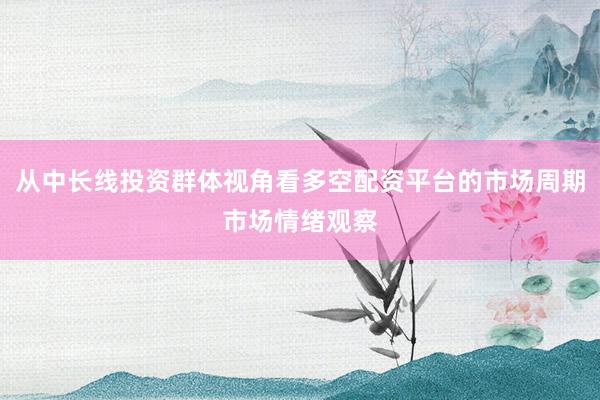 从中长线投资群体视角看多空配资平台的市场周期市场情绪观察