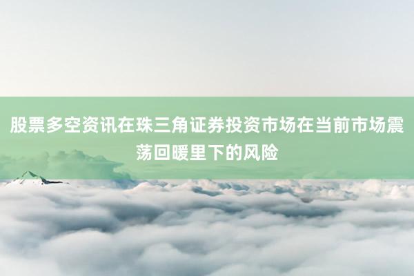 股票多空资讯在珠三角证券投资市场在当前市场震荡回暖里下的风险