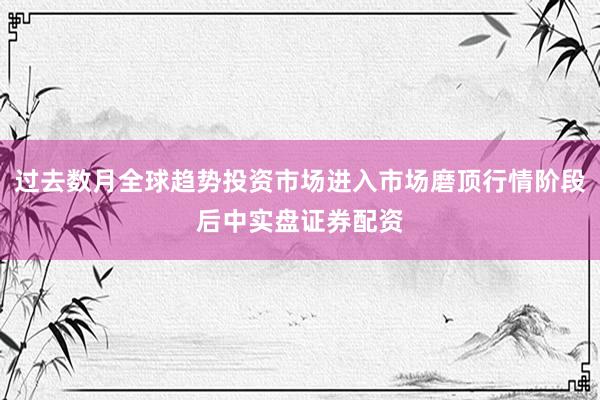 过去数月全球趋势投资市场进入市场磨顶行情阶段后中实盘证券配资