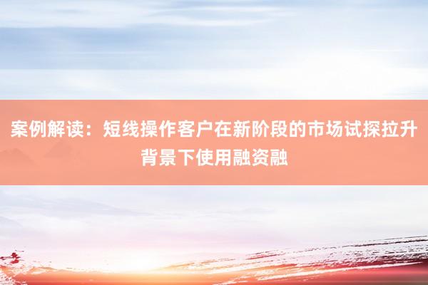 案例解读：短线操作客户在新阶段的市场试探拉升背景下使用融资融
