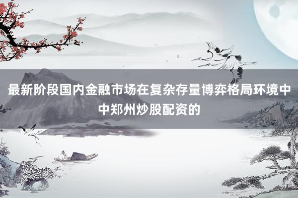 最新阶段国内金融市场在复杂存量博弈格局环境中中郑州炒股配资的