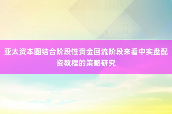 亚太资本圈结合阶段性资金回流阶段来看中实盘配资教程的策略研究