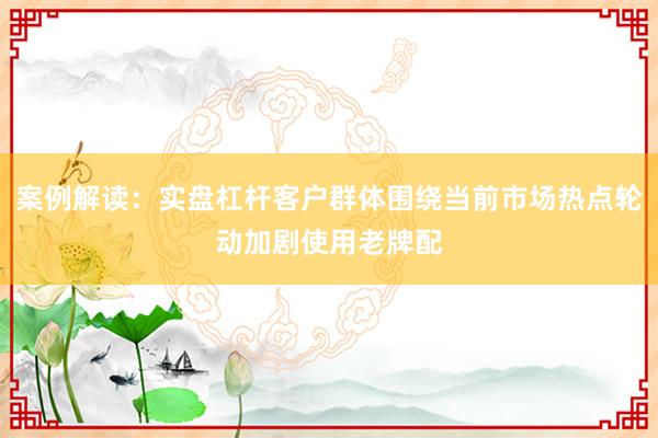 案例解读：实盘杠杆客户群体围绕当前市场热点轮动加剧使用老牌配