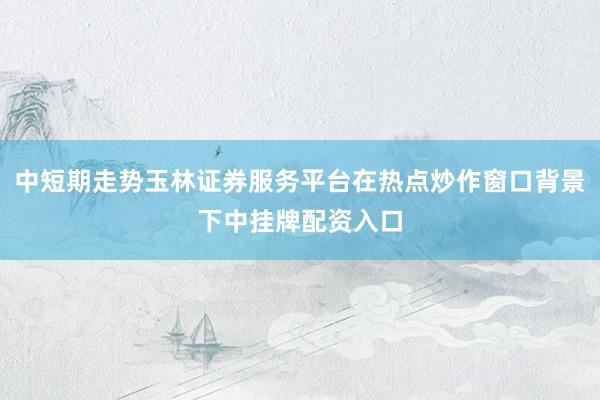 中短期走势玉林证券服务平台在热点炒作窗口背景下中挂牌配资入口
