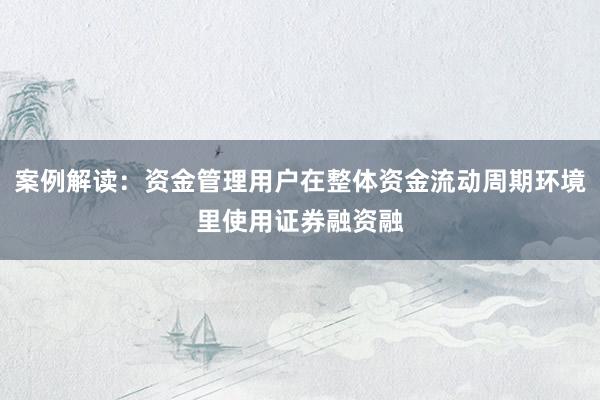 案例解读：资金管理用户在整体资金流动周期环境里使用证券融资融