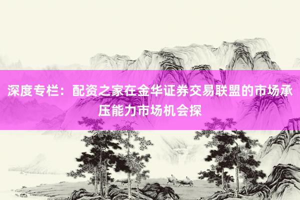 深度专栏：配资之家在金华证券交易联盟的市场承压能力市场机会探