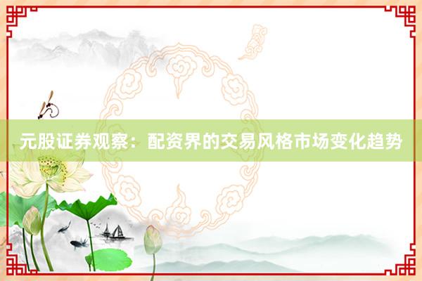 元股证券观察：配资界的交易风格市场变化趋势