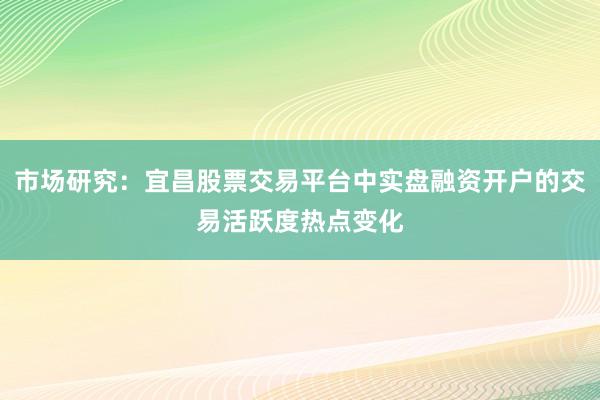 市场研究：宜昌股票交易平台中实盘融资开户的交易活跃度热点变化