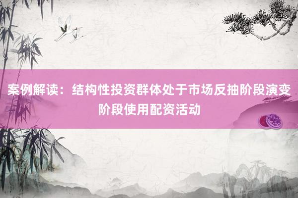 案例解读：结构性投资群体处于市场反抽阶段演变阶段使用配资活动
