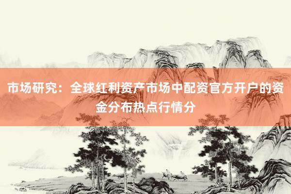 市场研究：全球红利资产市场中配资官方开户的资金分布热点行情分
