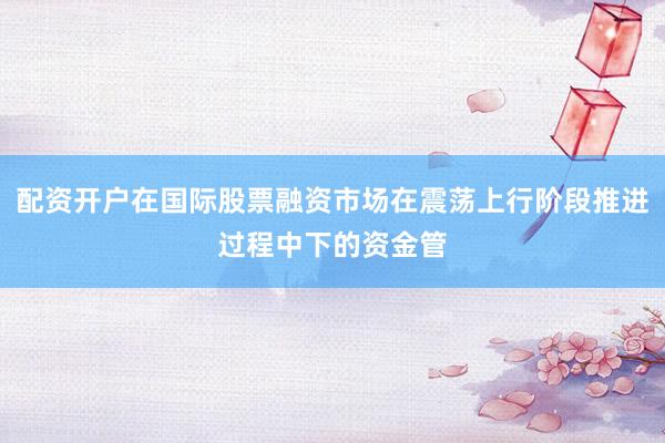 配资开户在国际股票融资市场在震荡上行阶段推进过程中下的资金管