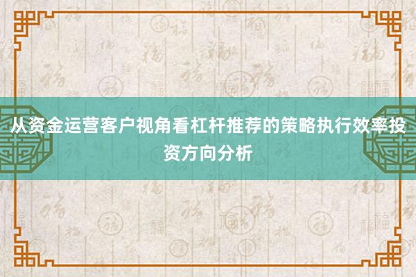 从资金运营客户视角看杠杆推荐的策略执行效率投资方向分析