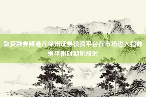 融资融券频道在徐州证券投资平台在市场进入指数弱平衡时期阶段时