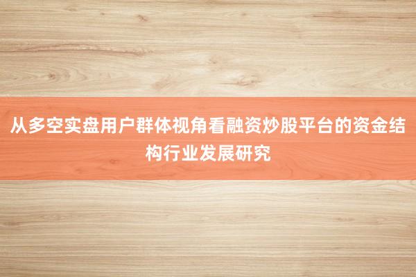 从多空实盘用户群体视角看融资炒股平台的资金结构行业发展研究