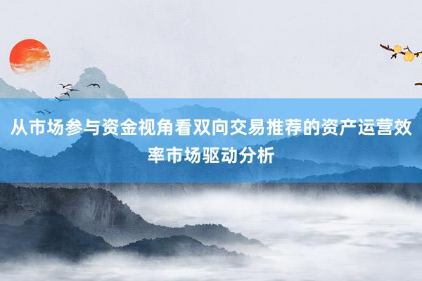 从市场参与资金视角看双向交易推荐的资产运营效率市场驱动分析