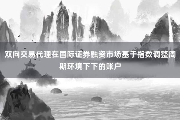 双向交易代理在国际证券融资市场基于指数调整周期环境下下的账户