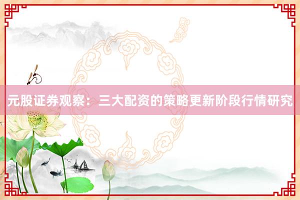 元股证券观察：三大配资的策略更新阶段行情研究