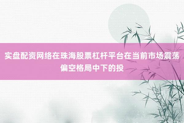 实盘配资网络在珠海股票杠杆平台在当前市场震荡偏空格局中下的投