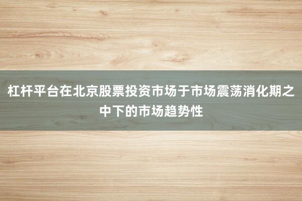 杠杆平台在北京股票投资市场于市场震荡消化期之中下的市场趋势性