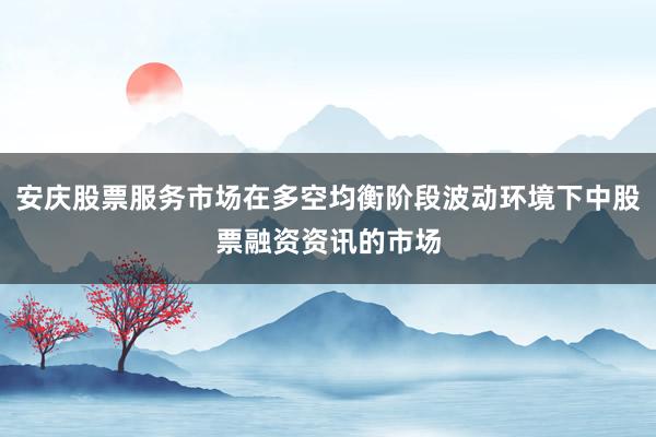 安庆股票服务市场在多空均衡阶段波动环境下中股票融资资讯的市场