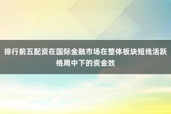 排行前五配资在国际金融市场在整体板块短线活跃格局中下的资金效