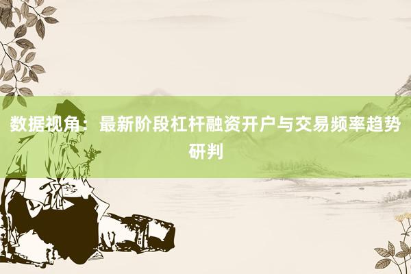 数据视角:最新阶段杠杆融资开户与交易频率趋势研判