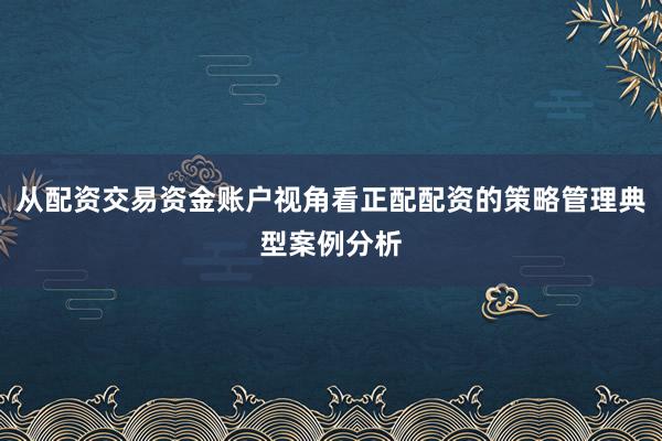 从配资交易资金账户视角看正配配资的策略管理典型案例分析