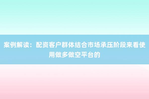 案例解读：配资客户群体结合市场承压阶段来看使用做多做空平台的