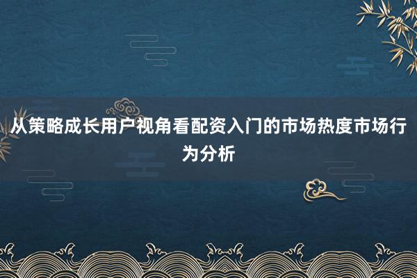 从策略成长用户视角看配资入门的市场热度市场行为分析
