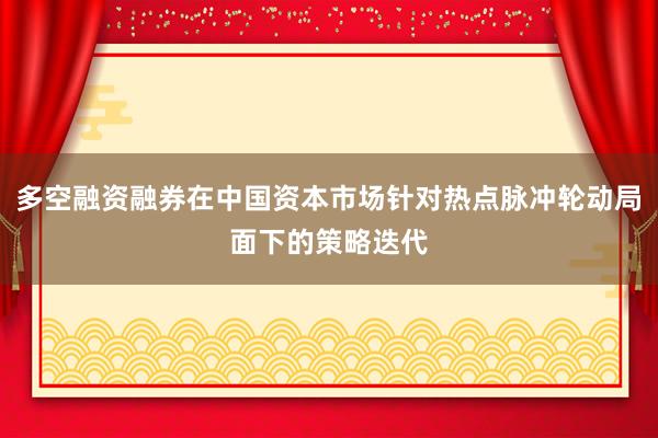 多空融资融券在中国资本市场针对热点脉冲轮动局面下的策略迭代