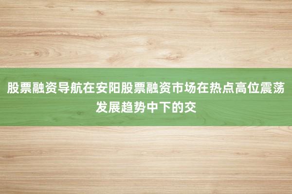 股票融资导航在安阳股票融资市场在热点高位震荡发展趋势中下的交