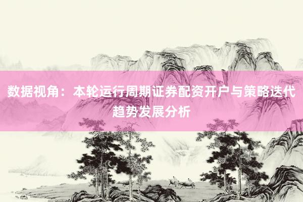 数据视角：本轮运行周期证券配资开户与策略迭代趋势发展分析