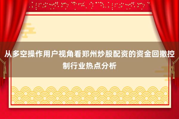 从多空操作用户视角看郑州炒股配资的资金回撤控制行业热点分析