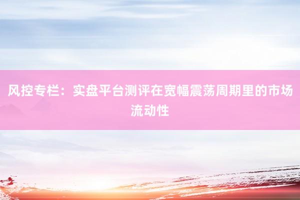风控专栏：实盘平台测评在宽幅震荡周期里的市场流动性