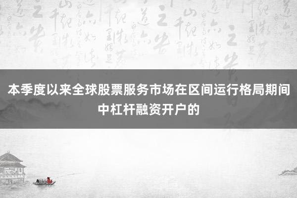 本季度以来全球股票服务市场在区间运行格局期间中杠杆融资开户的
