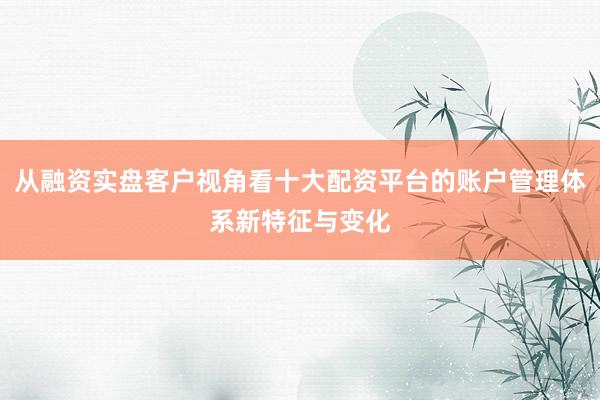 从融资实盘客户视角看十大配资平台的账户管理体系新特征与变化