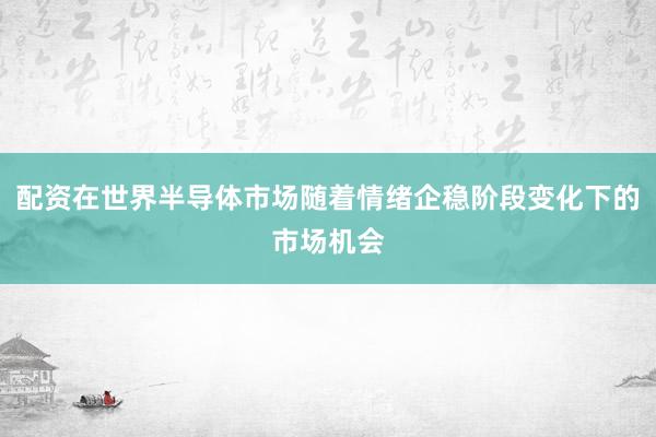 配资在世界半导体市场随着情绪企稳阶段变化下的市场机会
