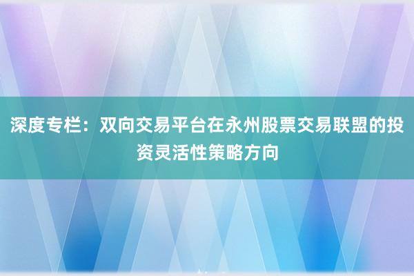 深度专栏：双向交易平台在永州股票交易联盟的投资灵活性策略方向