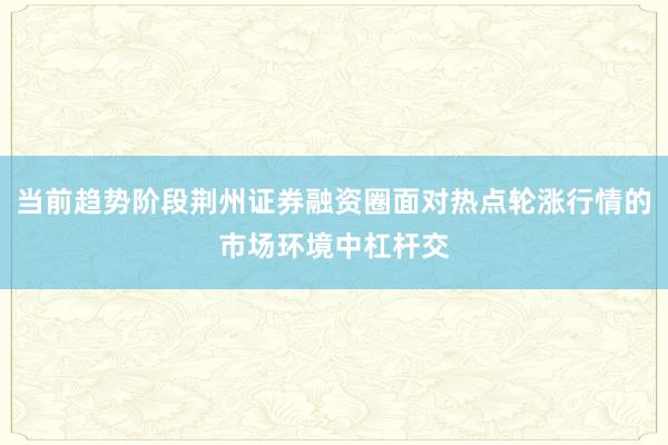 当前趋势阶段荆州证券融资圈面对热点轮涨行情的市场环境中杠杆交