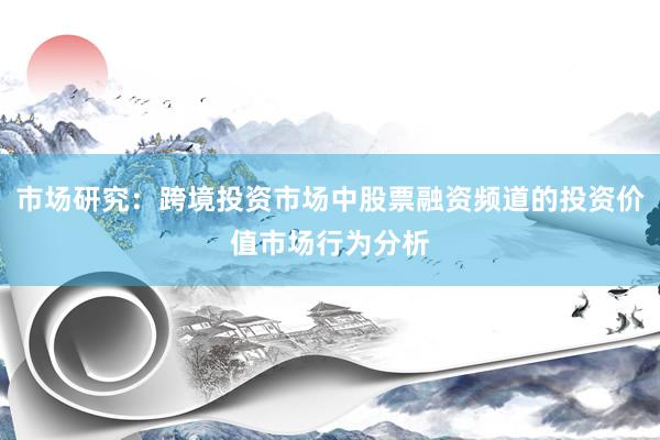 市场研究：跨境投资市场中股票融资频道的投资价值市场行为分析