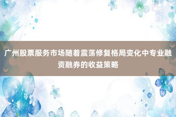 广州股票服务市场随着震荡修复格局变化中专业融资融券的收益策略