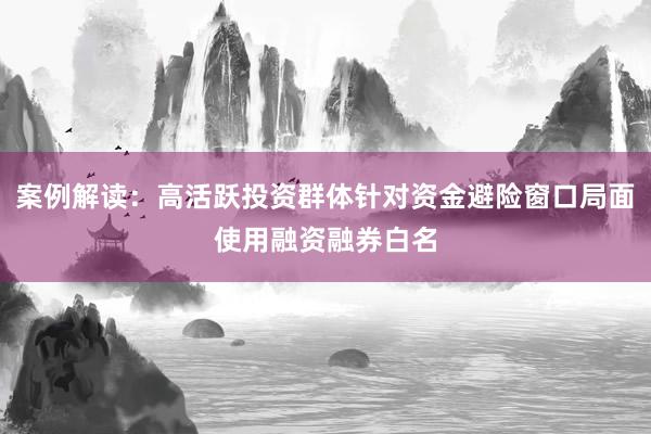 案例解读：高活跃投资群体针对资金避险窗口局面使用融资融券白名