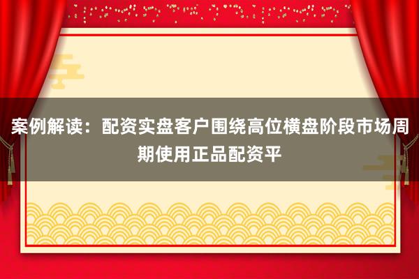 案例解读：配资实盘客户围绕高位横盘阶段市场周期使用正品配资平