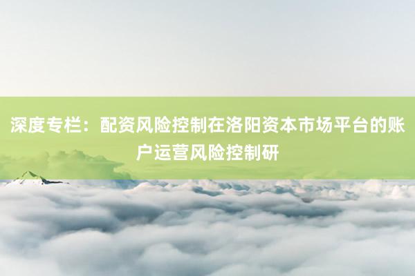 深度专栏：配资风险控制在洛阳资本市场平台的账户运营风险控制研